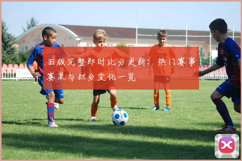 旧版完整即时比分更新：热门赛事赛果与积分变化一览