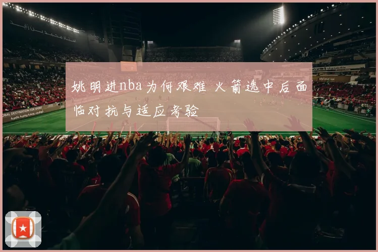 姚明进nba为何艰难 火箭选中后面临对抗与适应考验