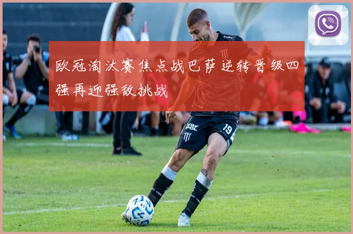 欧冠淘汰赛焦点战巴萨逆转晋级四强再迎强敌挑战