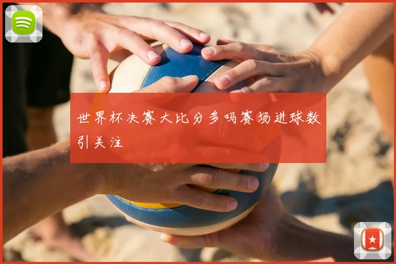 世界杯决赛大比分多吗赛场进球数引关注