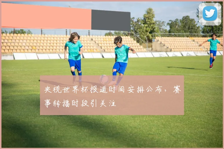 央视世界杯报道时间安排公布,赛事转播时段引关注