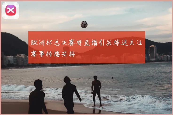 欧洲杯总决赛将直播引发球迷关注赛事转播安排