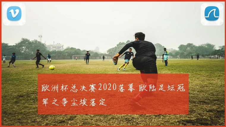 欧洲杯总决赛2020落幕 欧陆足坛冠军之争尘埃落定