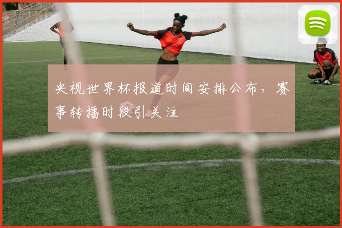 央视世界杯报道时间安排公布,赛事转播时段引关注