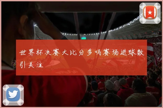 世界杯决赛大比分多吗赛场进球数引关注