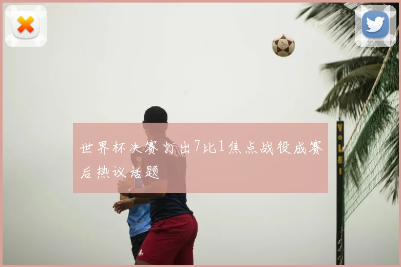 世界杯决赛打出7比1焦点战役成赛后热议话题