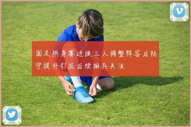 国足热身赛连换三人调整阵容后防守提升引发后续排兵关注