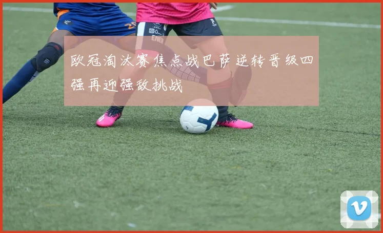 欧冠淘汰赛焦点战巴萨逆转晋级四强再迎强敌挑战