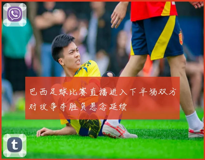 巴西足球比赛直播进入下半场双方对攻争夺胜负悬念延续