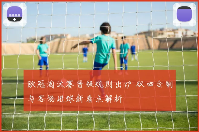 欧冠淘汰赛晋级规则出炉 双回合制与客场进球新看点解析