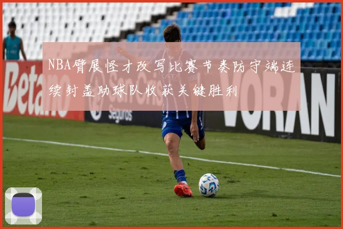 NBA臂展怪才改写比赛节奏防守端连续封盖助球队收获关键胜利