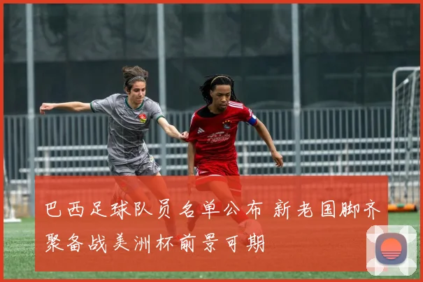 巴西足球队员名单公布 新老国脚齐聚备战美洲杯前景可期