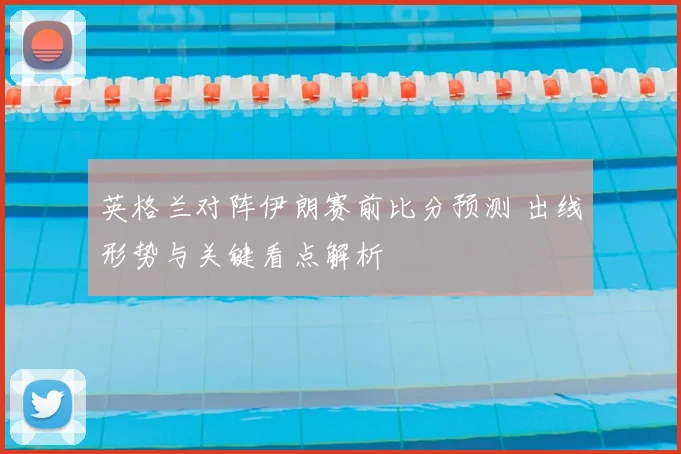 英格兰对阵伊朗赛前比分预测 出线形势与关键看点解析